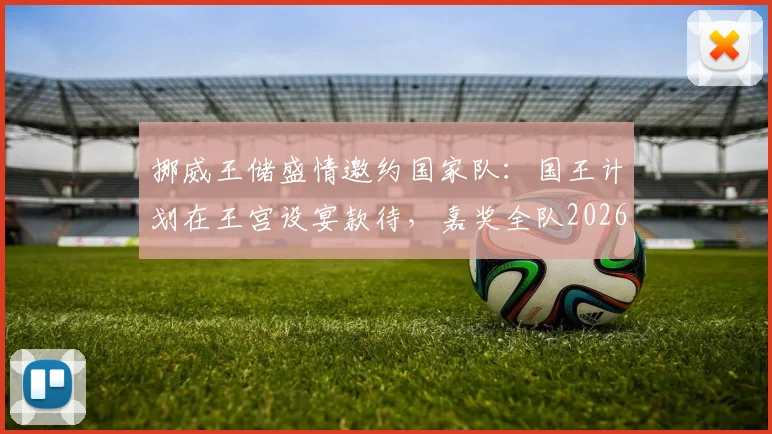 挪威王储盛情邀约国家队:国王计划在王宫设宴款待,嘉奖全队2026年卓越贡献与付出