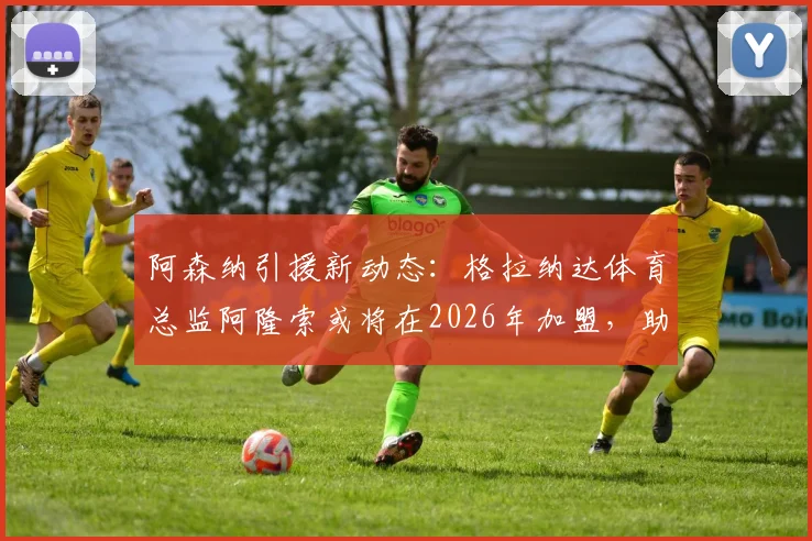 阿森纳引援新动态:格拉纳达体育总监阿隆索或将在2026年加盟,助力枪手球探体系升级