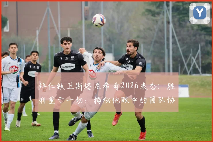 拜仁铁卫斯塔尼希奇2026表态:胜利重于一切,揭秘他眼中的团队协作与比赛哲学