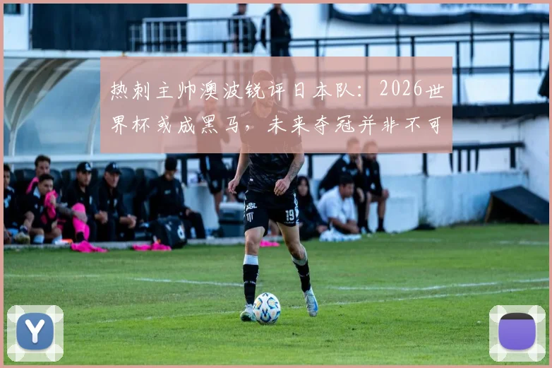 热刺主帅澳波锐评日本队：2026世界杯或成黑马，未来夺冠并非不可能