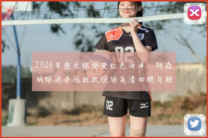 2026年酋长球场变红色海洋：阿森纳球迷夺冠狂欢现场高清回顾与朋友圈文案分享