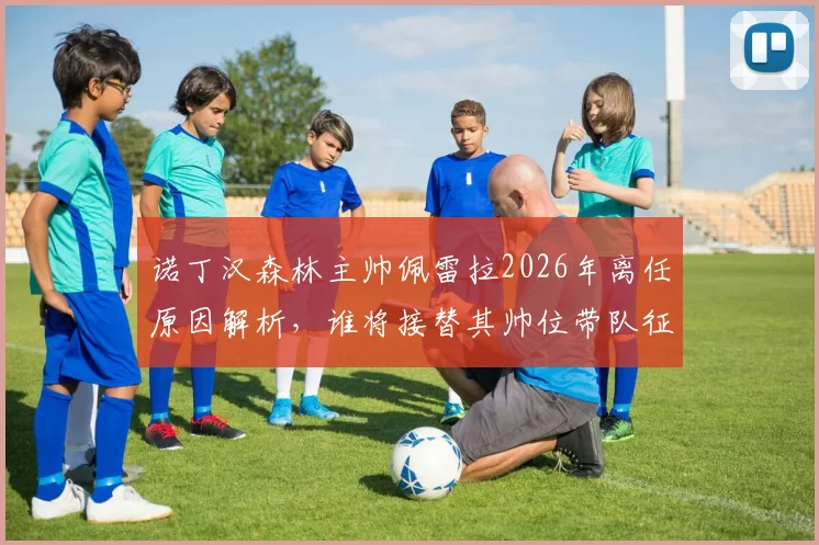 诺丁汉森林主帅佩雷拉2026年离任原因解析,谁将接替其帅位带队征战新赛季?