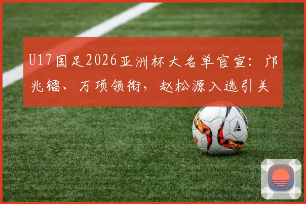 U17国足2026亚洲杯大名单官宣:邝兆镭、万项领衔,赵松源入选引关注,附球员位置分析与赛程展望