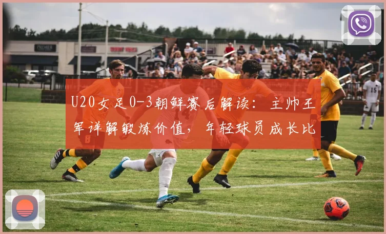 U20女足0-3朝鲜赛后解读：主帅王军详解锻炼价值，年轻球员成长比比分更重要