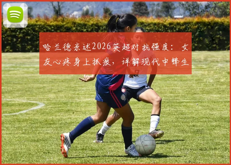 哈兰德亲述2026英超对抗强度:女友心疼身上抓痕,详解现代中锋生存现状