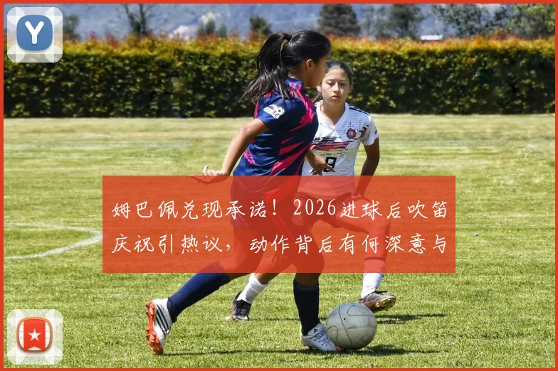 姆巴佩兑现承诺!2026进球后吹笛庆祝引热议,动作背后有何深意与故事?