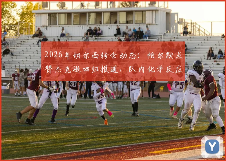 2026年切尔西转会动态：帕尔默点赞杰克逊回归报道，队内化学反应引热议