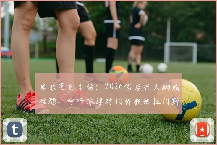 库尔图瓦专访：2026伤后开大脚成难题，呼吁球迷对门将教练拉门斯多些理解，详谈皇马门神康复之路