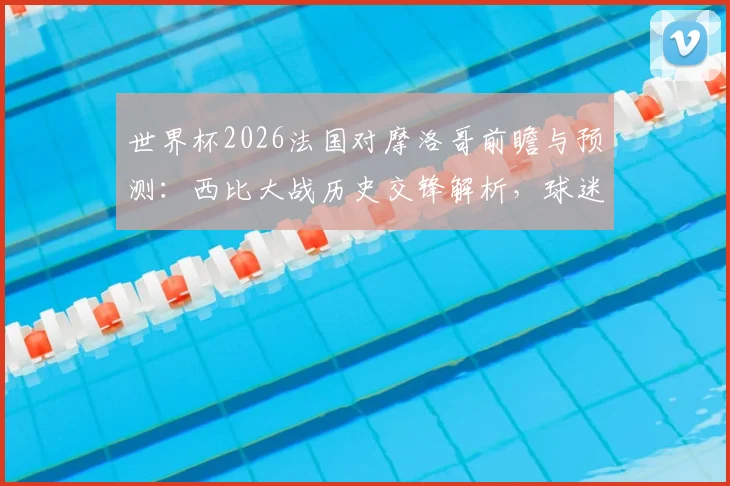 世界杯2026法国对摩洛哥前瞻与预测：西比大战历史交锋解析，球迷助威打Call全攻略