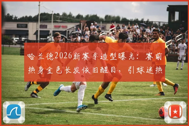 哈兰德2026新赛季造型曝光：赛前热身金色长发依旧醒目，引球迷热议背后原因与赛场影响