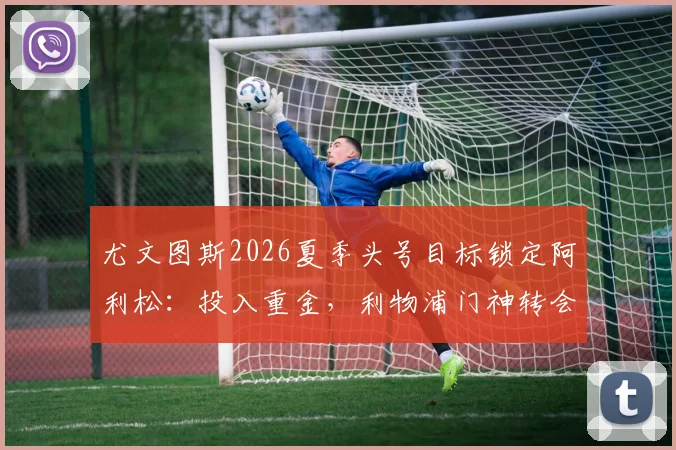 尤文图斯2026夏季头号目标锁定阿利松：投入重金，利物浦门神转会可能性与影响深度分析