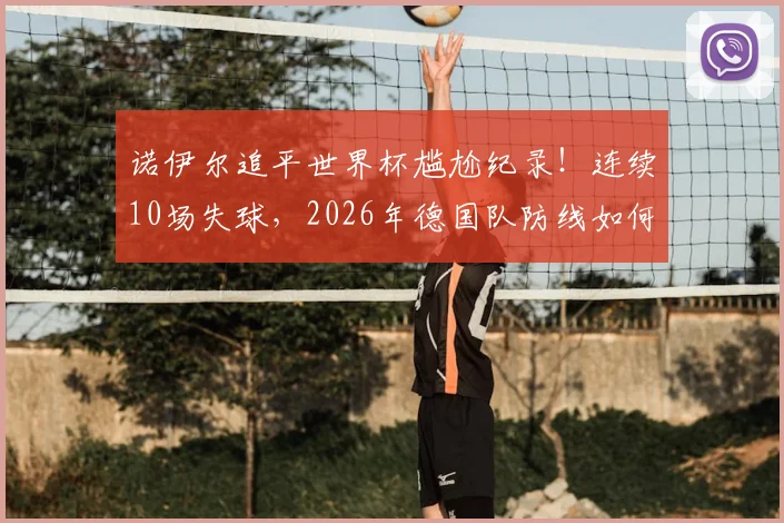 诺伊尔追平世界杯尴尬纪录!连续10场失球,2026年德国队防线如何调整才能走得更远?