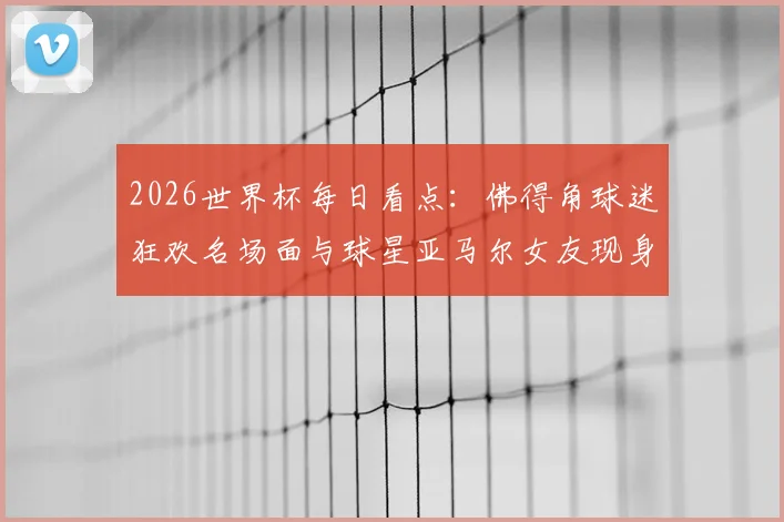 2026世界杯每日看点:佛得角球迷狂欢名场面与球星亚马尔女友现身引热议