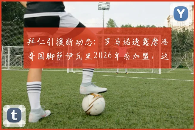 拜仁引援新动态：罗马诺透露摩洛哥国脚萨伊瓦里2026年或加盟，这笔转会靠谱吗？