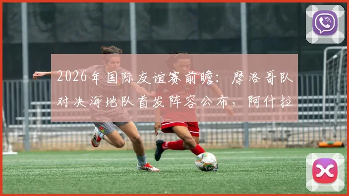 2026年国际友谊赛前瞻:摩洛哥队对决海地队首发阵容公布,阿什拉夫领衔,赛巴里、阿姆拉巴特确认出战