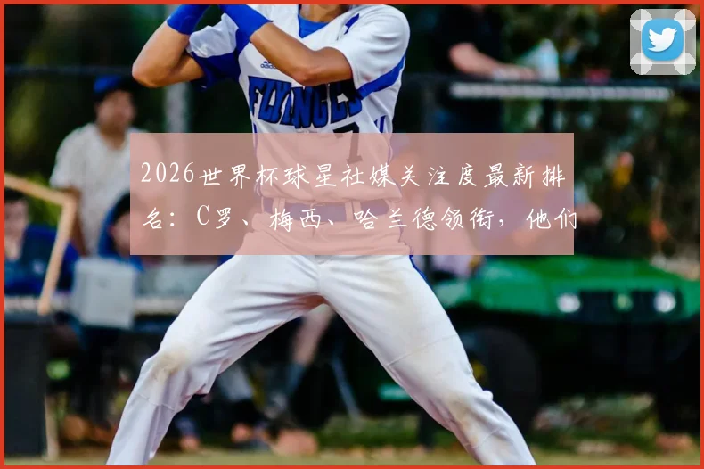 2026世界杯球星社媒关注度最新排名：C罗、梅西、哈兰德领衔，他们如何影响粉丝与品牌选择？