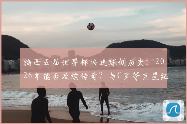 梅西五届世界杯均进球创历史：2026年能否延续传奇？与C罗等巨星纪录深度对比