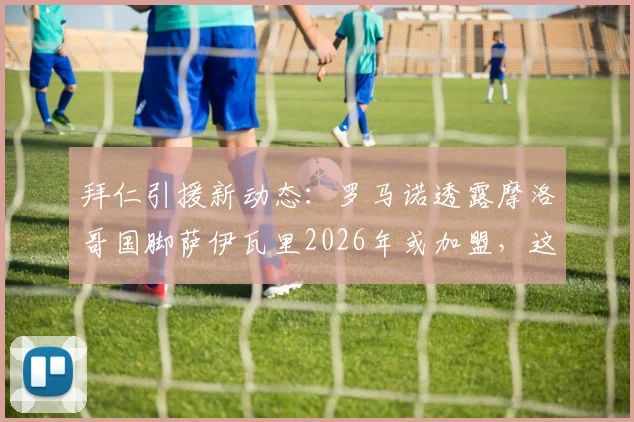 拜仁引援新动态:罗马诺透露摩洛哥国脚萨伊瓦里2026年或加盟,这笔转会靠谱吗?