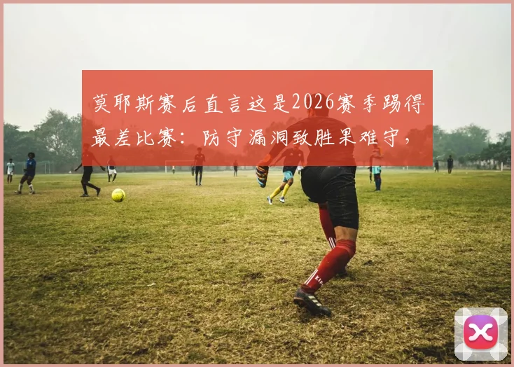 莫耶斯赛后直言这是2026赛季踢得最差比赛:防守漏洞致胜果难守,铁锤帮需警醒