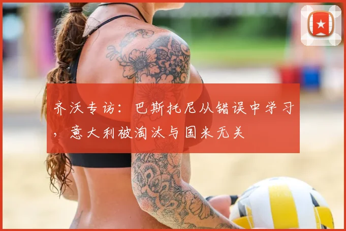 齐沃专访：巴斯托尼从错误中学习，意大利被淘汰与国米无关