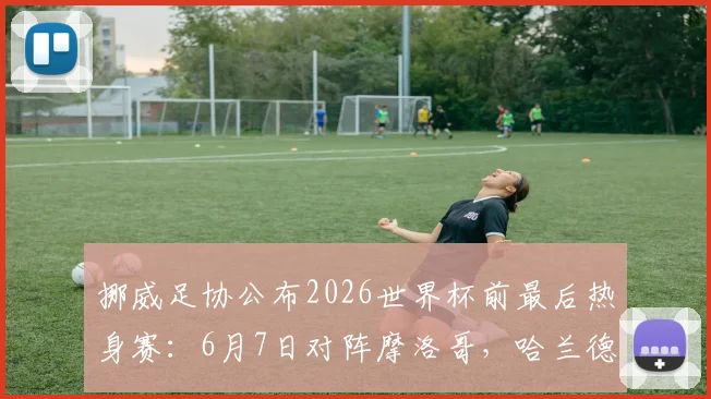 挪威足协公布2026世界杯前最后热身赛:6月7日对阵摩洛哥,哈兰德领衔出战时间地点详情
