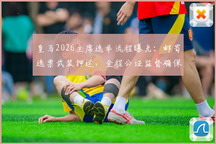 皇马2026主席选举流程曝光：邮寄选票武装押运，全程公证监督确保公平
