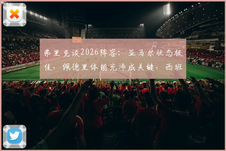 弗里克谈2026阵容:亚马尔状态极佳,佩德里体能充沛成关键,西班牙与德国备战前瞻