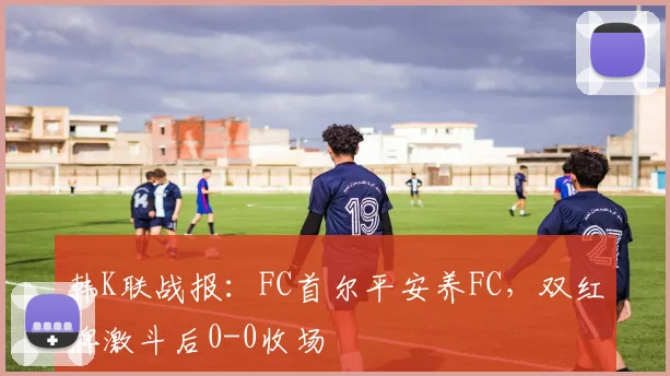 韩K联战报：FC首尔平安养FC，双红牌激斗后0-0收场