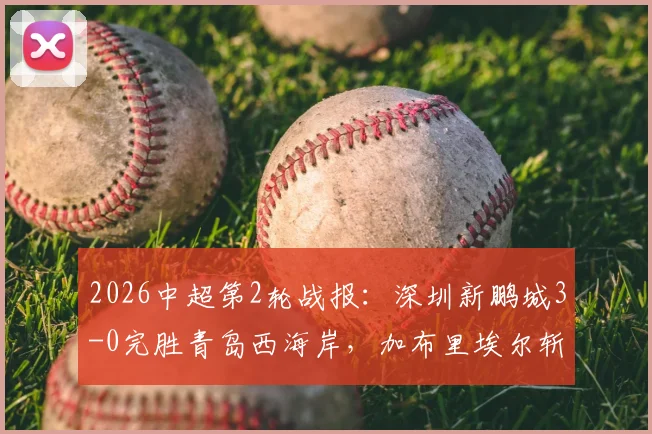 2026中超第2轮战报:深圳新鹏城3-0完胜青岛西海岸,加布里埃尔斩获中超首球,姚均晟建功
