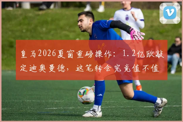 皇马2026夏窗重磅操作:1.2亿欧敲定迪奥曼德,这笔转会究竟值不值?后防未来已定
