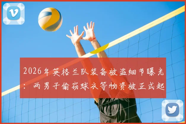 2026年英格兰队装备被盗细节曝光：两男子偷窃球衣等物资被正式起诉，最高或面临7年监禁刑期