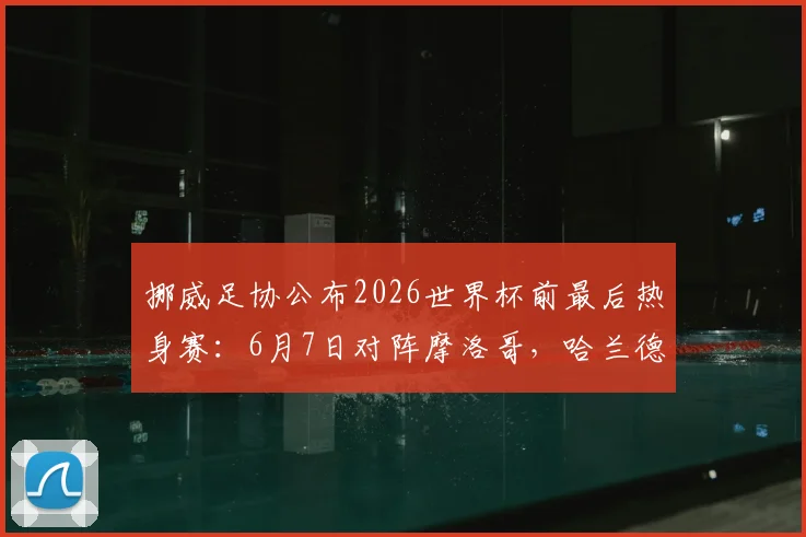 挪威足协公布2026世界杯前最后热身赛：6月7日对阵摩洛哥，哈兰德领衔出战时间地点详情