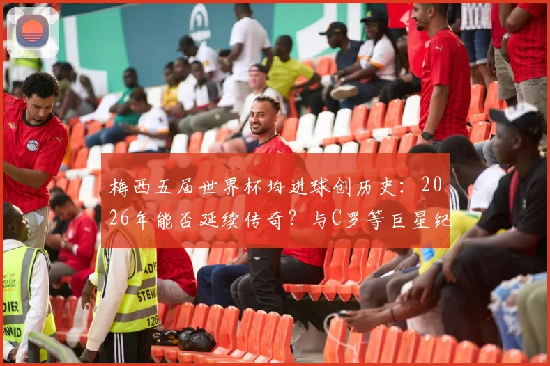 梅西五届世界杯均进球创历史:2026年能否延续传奇?与C罗等巨星纪录深度对比