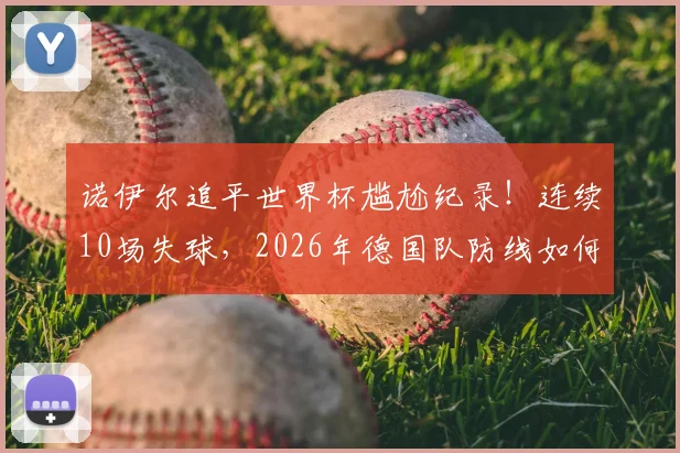 诺伊尔追平世界杯尴尬纪录！连续10场失球，2026年德国队防线如何调整才能走得更远？