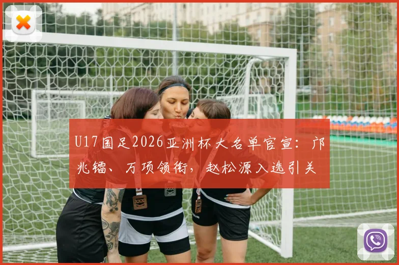U17国足2026亚洲杯大名单官宣：邝兆镭、万项领衔，赵松源入选引关注，附球员位置分析与赛程展望