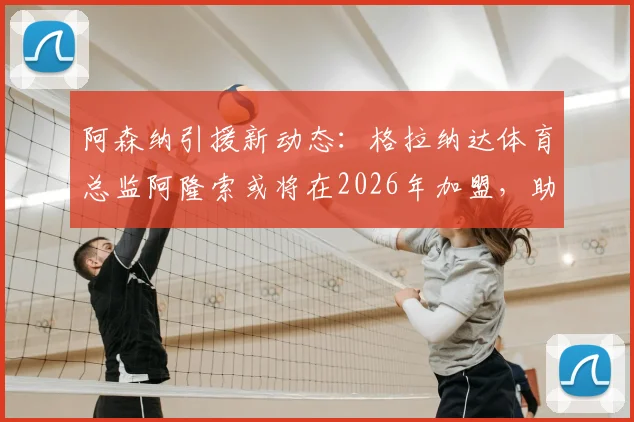 阿森纳引援新动态：格拉纳达体育总监阿隆索或将在2026年加盟，助力枪手球探体系升级
