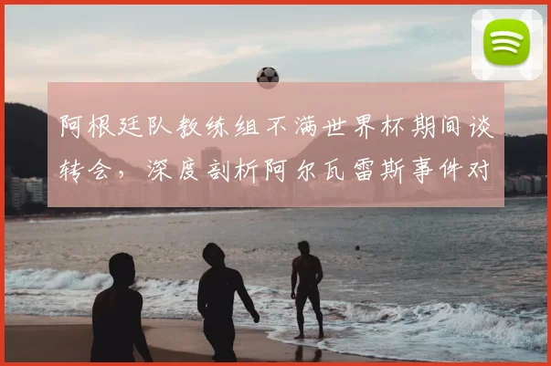 阿根廷队教练组不满世界杯期间谈转会,深度剖析阿尔瓦雷斯事件对2026世界杯的警示