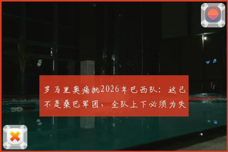 罗马里奥痛批2026年巴西队：这已不是桑巴军团，全队上下必须为失利承担责任
