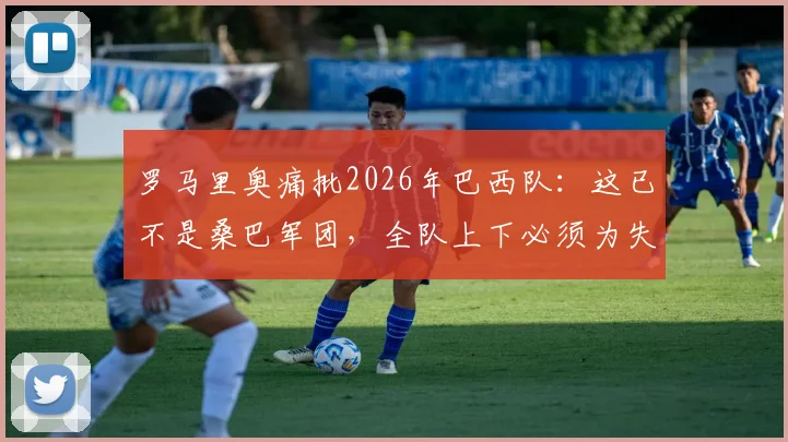 罗马里奥痛批2026年巴西队：这已不是桑巴军团，全队上下必须为失利承担责任