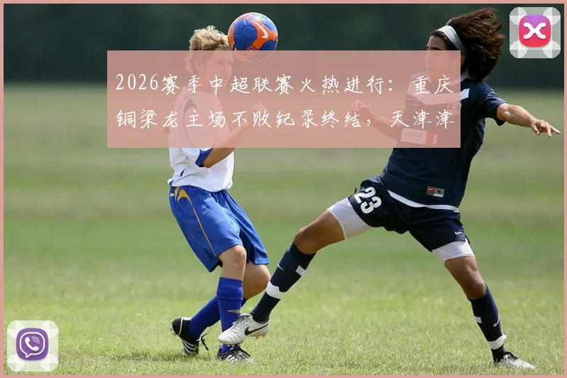2026赛季中超联赛火热进行:重庆铜梁龙主场不败纪录终结,天津津门虎完成关键外援调整,赛前前瞻深度解析