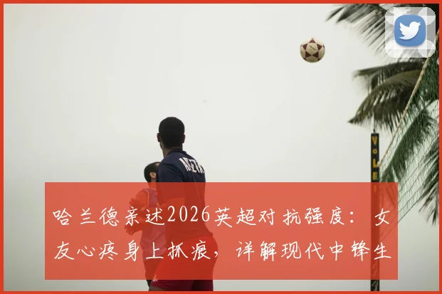 哈兰德亲述2026英超对抗强度：女友心疼身上抓痕，详解现代中锋生存现状