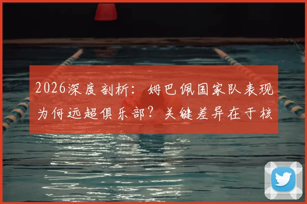 2026深度剖析:姆巴佩国家队表现为何远超俱乐部?关键差异在于核心地位与战术自由度