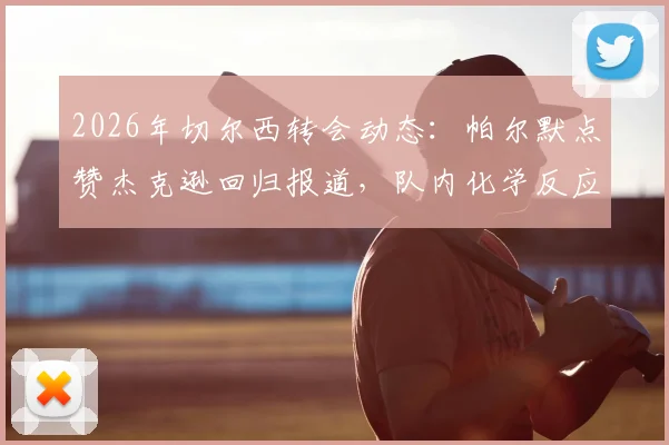 2026年切尔西转会动态：帕尔默点赞杰克逊回归报道，队内化学反应引热议