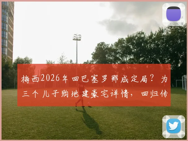 梅西2026年回巴塞罗那成定局?为三个儿子购地建豪宅详情,回归传闻与房产进展最新解析