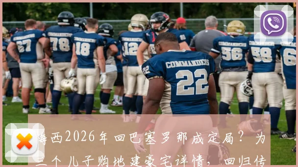 梅西2026年回巴塞罗那成定局？为三个儿子购地建豪宅详情，回归传闻与房产进展最新解析