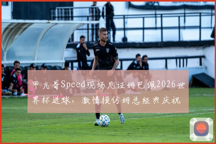 甲亢哥Speed现场见证姆巴佩2026世界杯进球，激情模仿姆总经典庆祝动作全过程回顾