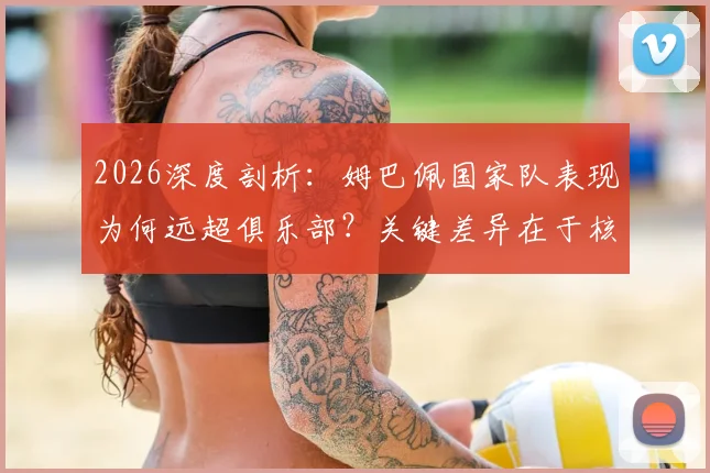 2026深度剖析：姆巴佩国家队表现为何远超俱乐部？关键差异在于核心地位与战术自由度