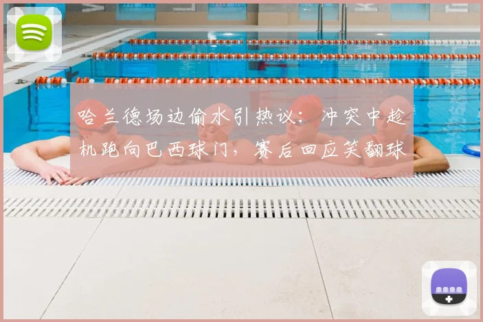 哈兰德场边偷水引热议：冲突中趁机跑向巴西球门，赛后回应笑翻球迷