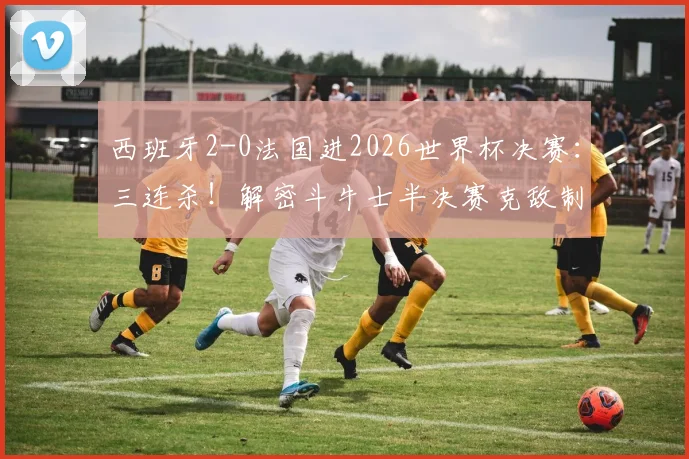 西班牙2-0法国进2026世界杯决赛:三连杀!解密斗牛士半决赛克敌制胜的关键战术