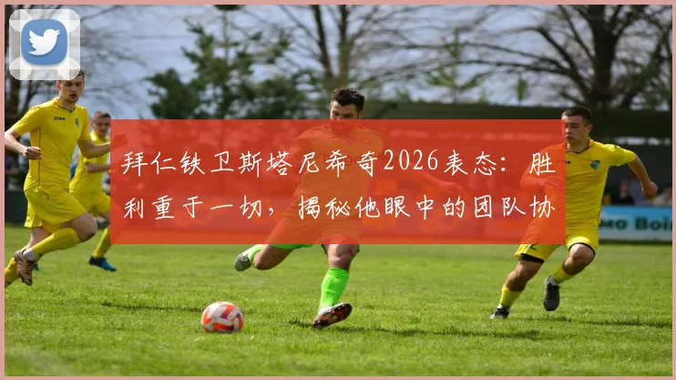拜仁铁卫斯塔尼希奇2026表态：胜利重于一切，揭秘他眼中的团队协作与比赛哲学